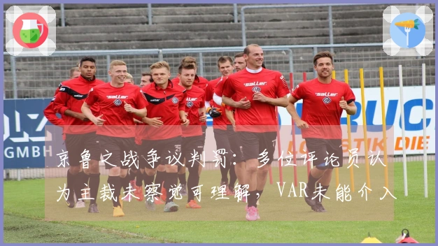 京鲁之战争议判罚：多位评论员认为主裁未察觉可理解，VAR未能介入