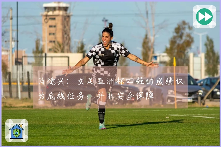 马德兴：女足亚洲杯四强的成绩仅为底线任务，并非安全保障