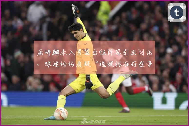 庞峥麟未入男篮出征阵容引发讨论，球迷纷纷质疑“选拔标准存在争议”