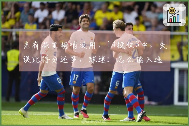 光有花里胡哨没用，14投仅3中，失误比得分还多，球迷：怎么能入选国家队？