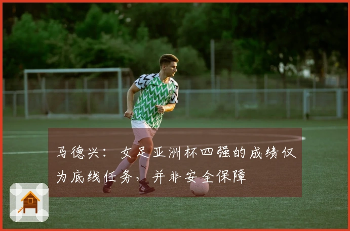 马德兴：女足亚洲杯四强的成绩仅为底线任务，并非安全保障