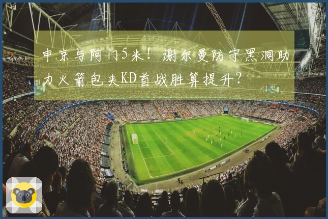 申京与阿门5米！谢尔曼防守黑洞助力火箭包夹KD首战胜算提升？