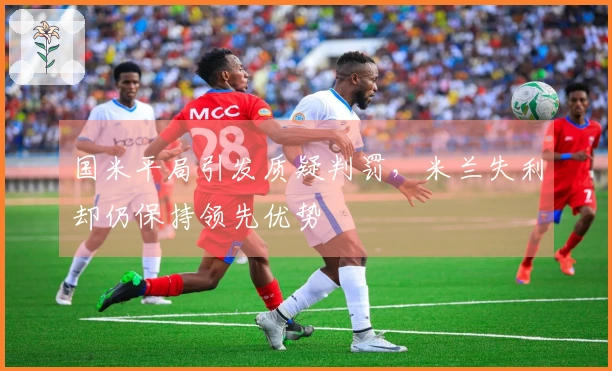 国米平局引发质疑判罚，米兰失利却仍保持领先优势