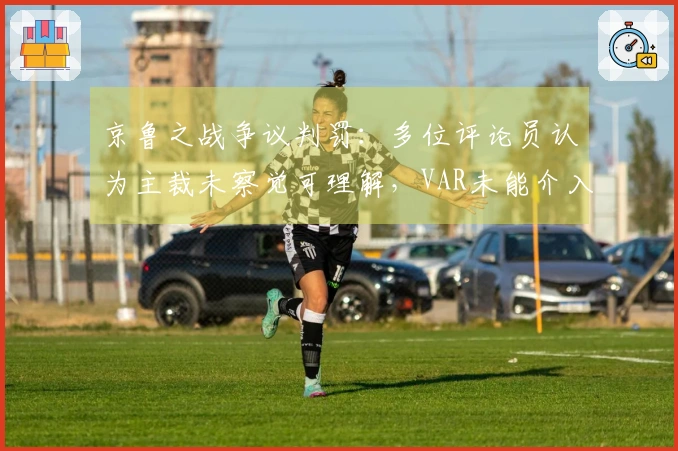 京鲁之战争议判罚：多位评论员认为主裁未察觉可理解，VAR未能介入