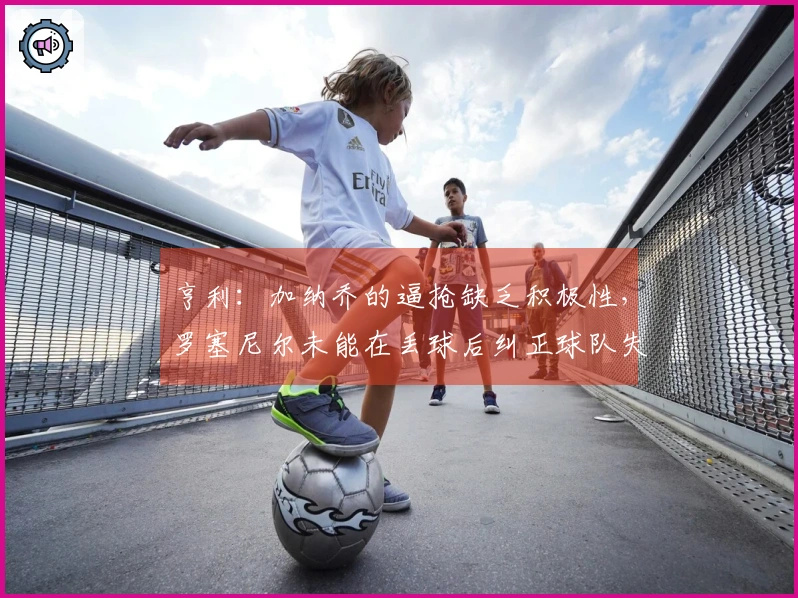 亨利：加纳乔的逼抢缺乏积极性，罗塞尼尔未能在丢球后纠正球队失误