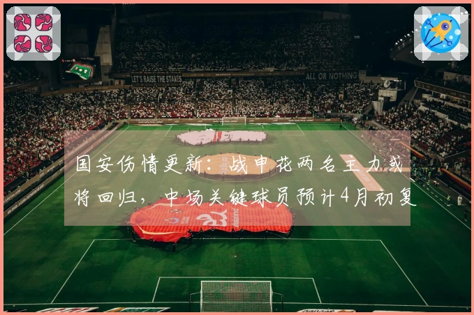 国安伤情更新：战申花两名主力或将回归，中场关键球员预计4月初复出